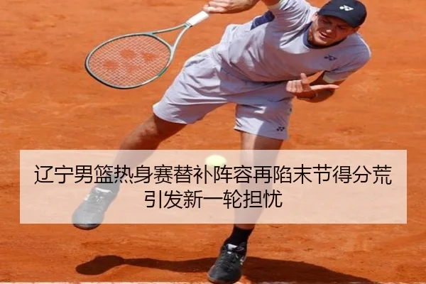 辽宁男篮热身赛替补阵容再陷末节得分荒引发新一轮担忧
